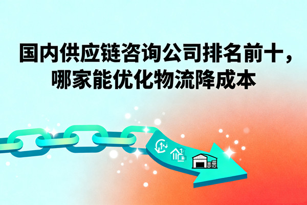 國內(nèi)供應(yīng)鏈咨詢公司排名前十，哪家能優(yōu)化物流降成本？